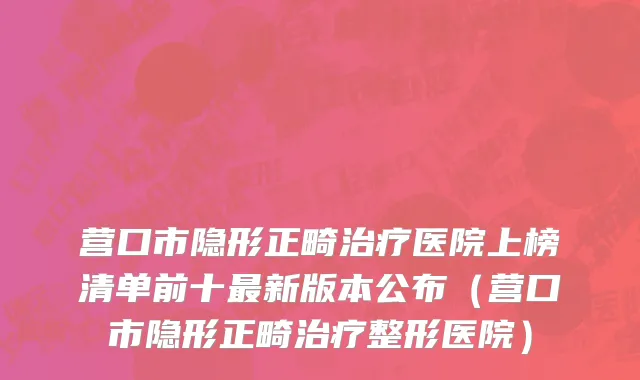 营口市隐形正畸治疗医院上榜清单前十最新版本公布（营口市隐形正畸治疗整形医院）