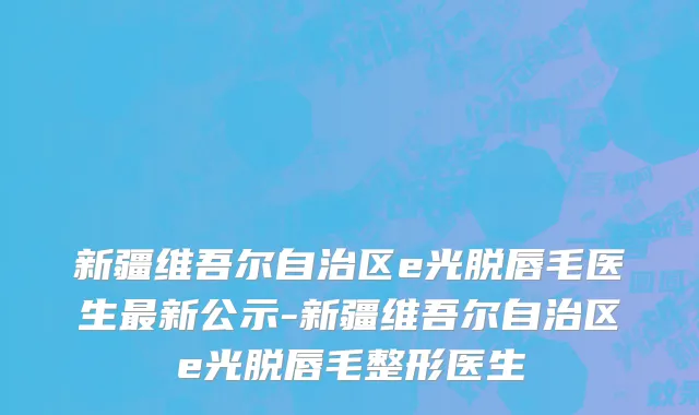 新疆维吾尔自治区e光脱唇毛医生最新公示-新疆维吾尔自治区e光脱唇毛整形医生