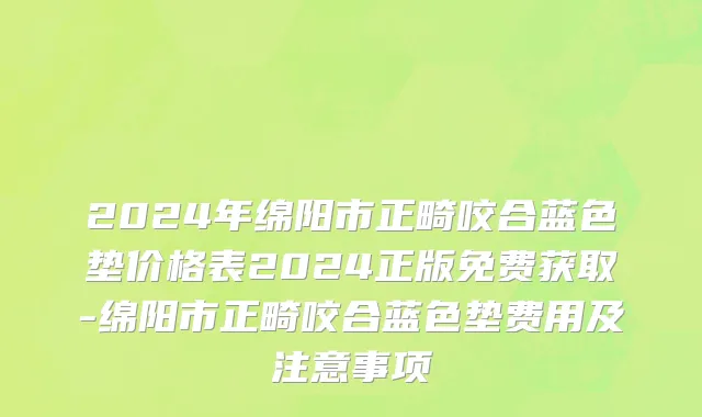 2024年绵阳市正畸咬合蓝色垫价格表2024正版免费获取-绵阳市正畸咬合蓝色垫费用及注意事项