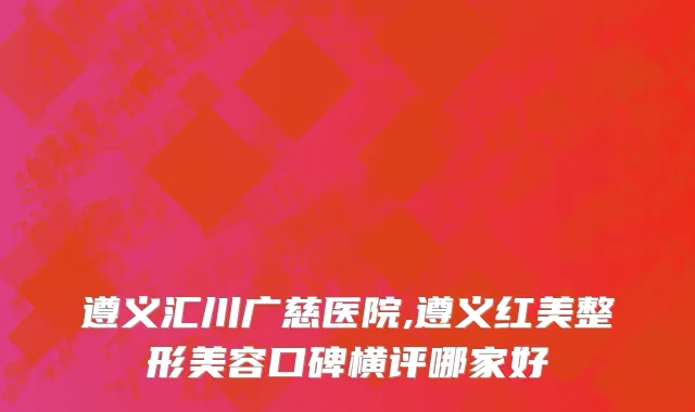 遵义汇川广慈医院,遵义红美整形美容口碑横评哪家好