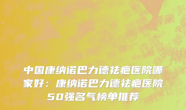 中国康纳诺巴力德祛疤医院哪家好：康纳诺巴力德祛疤医院50强名气榜单推荐