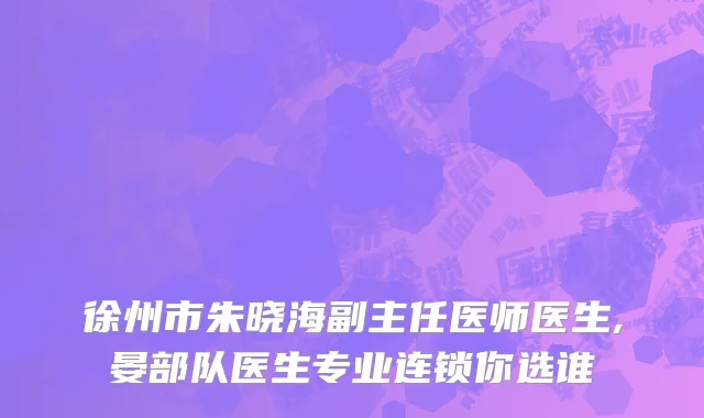 徐州市朱晓海副主任医师医生,晏部队医生专业连锁你选谁
