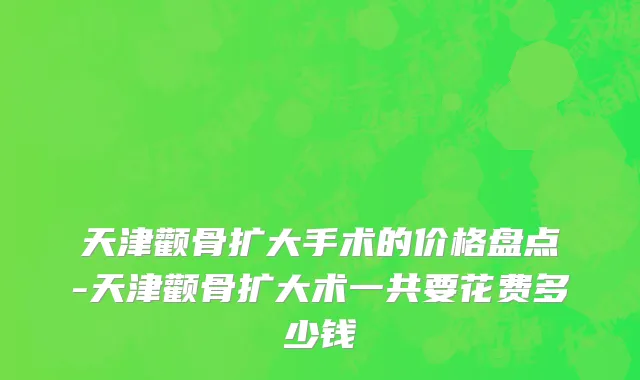 天津颧骨扩大手术的价格盘点-天津颧骨扩大术一共要花费多少钱