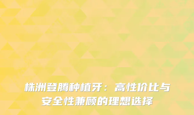 株洲登腾种植牙：高性价比与安全性兼顾的理想选择