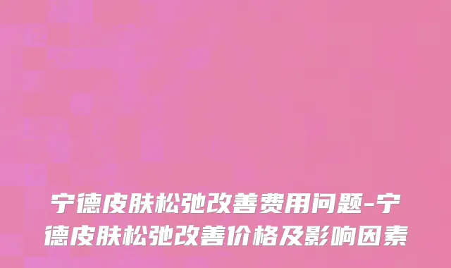 宁德皮肤松弛改善费用问题-宁德皮肤松弛改善价格及影响因素