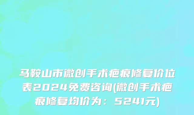 马鞍山市微创手术疤痕修复价位表2024免费咨询(微创手术疤痕修复均价为：5241元)