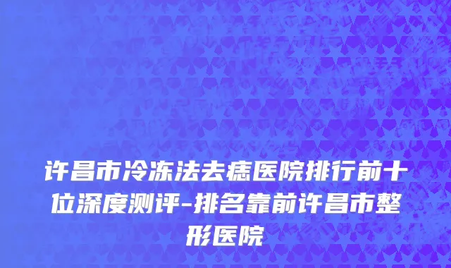 许昌市冷冻法去痣医院排行前十位深度测评-排名靠前许昌市整形医院