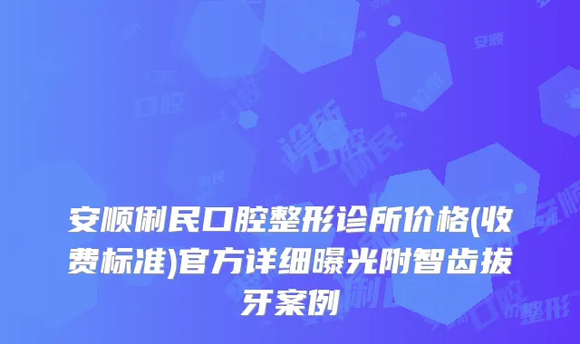 安顺俐民口腔整形诊所价格(收费标准)官方详细曝光附智齿拔牙案例