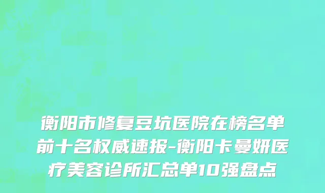 衡阳市修复豆坑医院在榜名单前十名权威速报-衡阳卡曼妍医疗美容诊所汇总单10强盘点