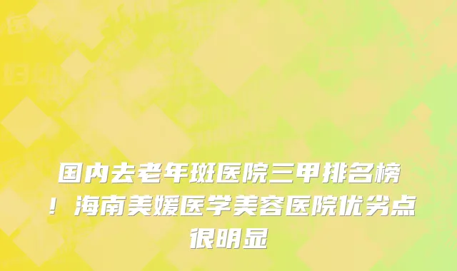 国内去老年斑医院三甲排名榜!海南美媛医学美容医院优劣点很明显