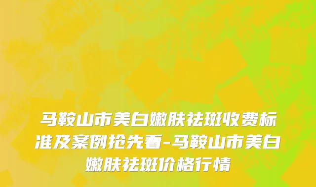 马鞍山市美白嫩肤祛斑收费标准及案例抢先看-马鞍山市美白嫩肤祛斑价格行情