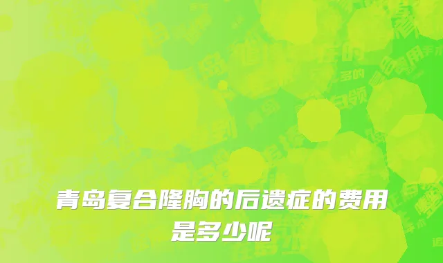 青岛复合隆胸的后遗症的费用是多少呢