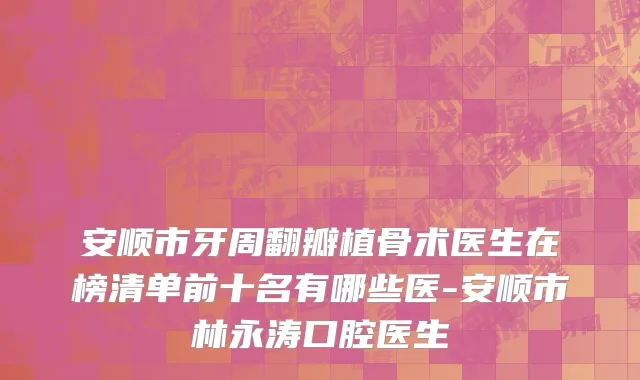 安顺市牙周翻瓣植骨术医生在榜清单前十名有哪些医-安顺市林永涛口腔医生