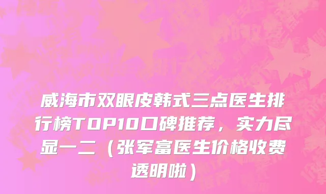 威海市双眼皮韩式三点医生排行榜TOP10口碑推荐，实力尽显一二（张军富医生价格收费透明啦）
