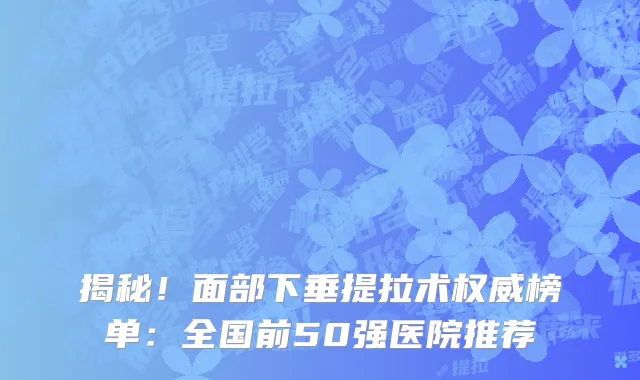 揭秘!面部下垂提拉术权威榜单:全国前50强医院推荐