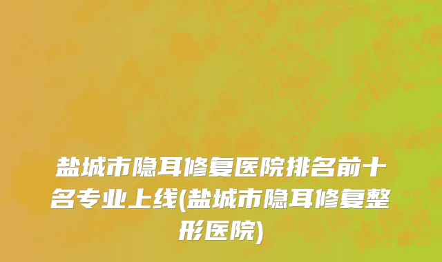 盐城市隐耳修复医院排名前十名专业上线(盐城市隐耳修复整形医院)