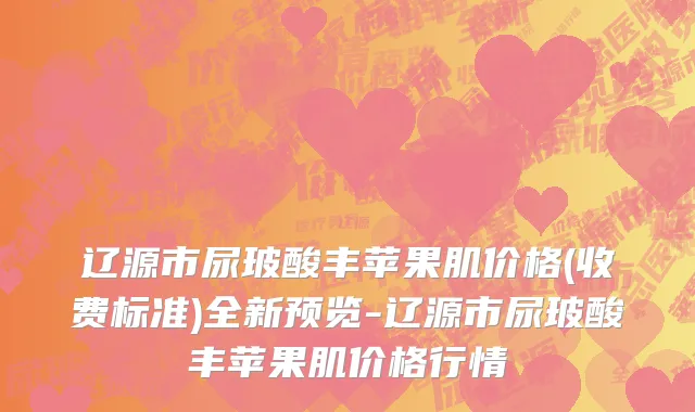 辽源市尿玻酸丰苹果肌价格(收费标准)全新预览-辽源市尿玻酸丰苹果肌价格行情