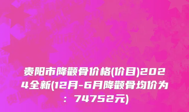 贵阳市降颧骨价格(价目)2024全新(12月-6月降颧骨均价为：74752元)
