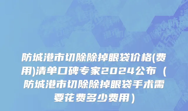防城港市切除除掉眼袋价格(费用)清单口碑专家2024公布（防城港市切除除掉眼袋手术需要花费多少费用）