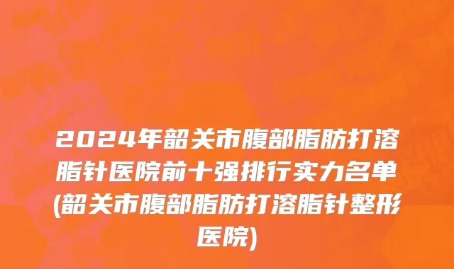 2024年韶关市腹部脂肪打溶脂针医院前十强排行实力名单(韶关市腹部脂肪打溶脂针整形医院)