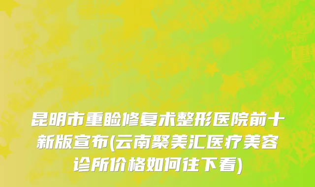 昆明市重睑修复术整形医院前十新版宣布(云南聚美汇医疗美容诊所价格如何往下看)
