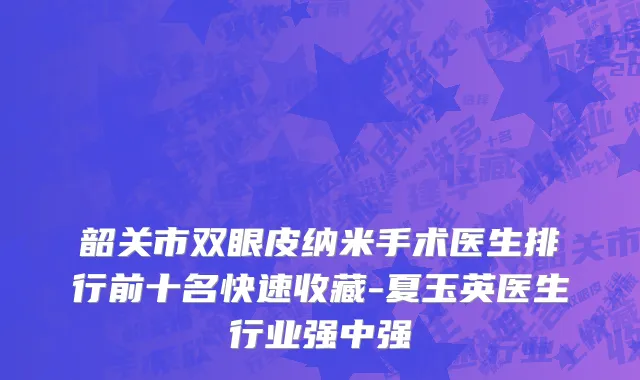 韶关市双眼皮纳米手术医生排行前十名快速收藏-夏玉英医生行业强中强