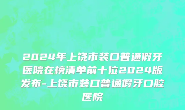 2024年上饶市装口普通假牙医院在榜清单前十位2024版发布-上饶市装口普通假牙口腔医院