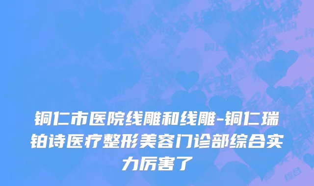 铜仁市医院线雕和线雕-铜仁瑞铂诗医疗整形美容门诊部综合实力厉害了