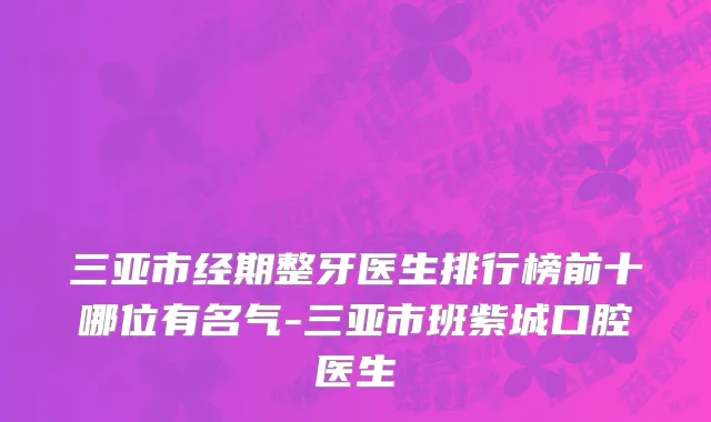 三亚市经期整牙医生排行榜前十哪位有名气-三亚市班紫城口腔医生