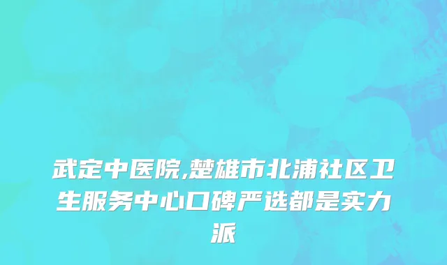 武定中医院,楚雄市北浦社区卫生服务中心口碑严选都是实力派