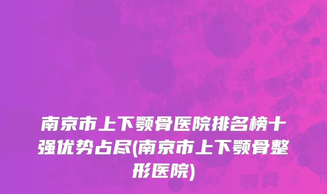 南京市上下颚骨医院排名榜十强优势占尽(南京市上下颚骨整形医院)