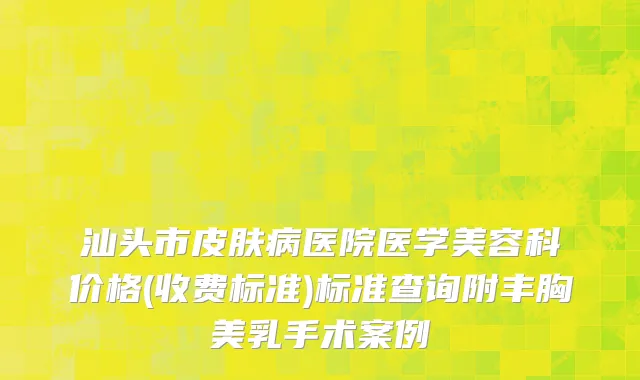 汕头市皮肤病医院医学美容科价格(收费标准)标准查询附丰胸美乳手术案例