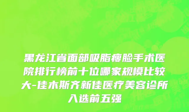 黑龙江省面部吸脂瘦脸手术医院排行榜前十位哪家规模比较大-佳木斯齐新佳医疗美容诊所入选前五强