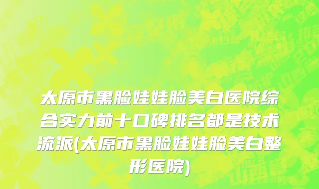 太原市黑脸娃娃脸美白医院综合实力前十口碑排名都是技术流派(太原市黑脸娃娃脸美白整形医院)