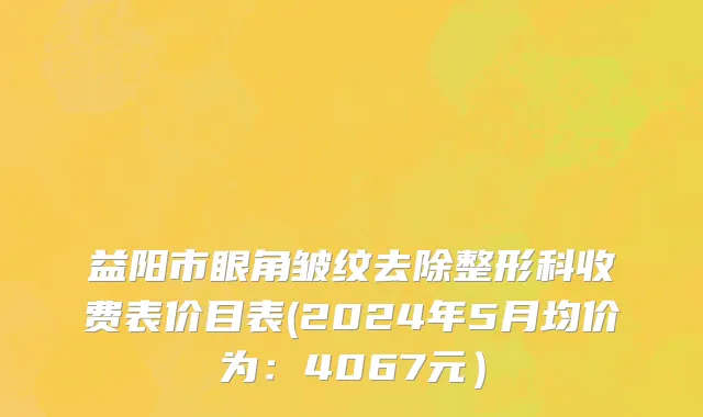 益阳市眼角皱纹去除整形科收费表价目表(2024年5月均价为：4067元）