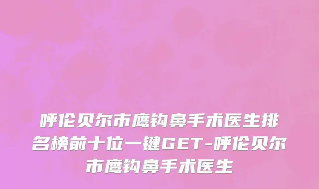 呼伦贝尔市鹰钩鼻手术医生排名榜前十位一键GET-呼伦贝尔市鹰钩鼻手术医生