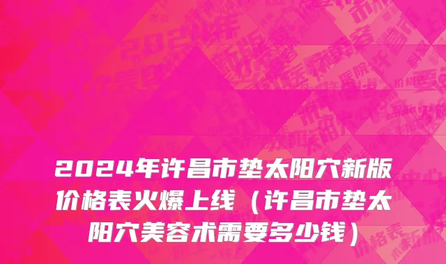 2024年许昌市垫太阳穴新版价格表火爆上线（许昌市垫太阳穴美容术需要多少钱）