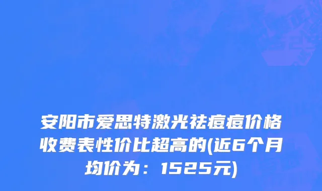 安阳市爱思特激光祛痘痘价格收费表性价比超高的(近6个月均价为：1525元)