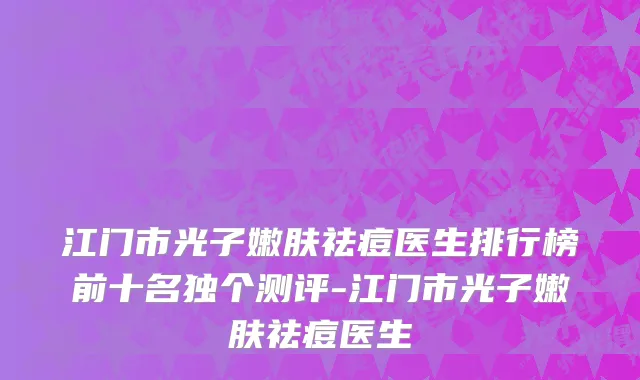 江门市光子嫩肤祛痘医生排行榜前十名独个测评-江门市光子嫩肤祛痘医生