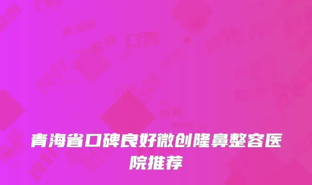 青海省口碑良好微创隆鼻整容医院推荐