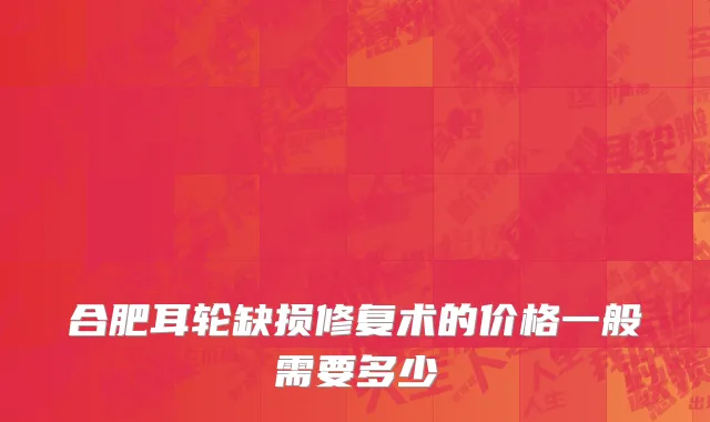 合肥耳轮缺损修复术的价格一般需要多少