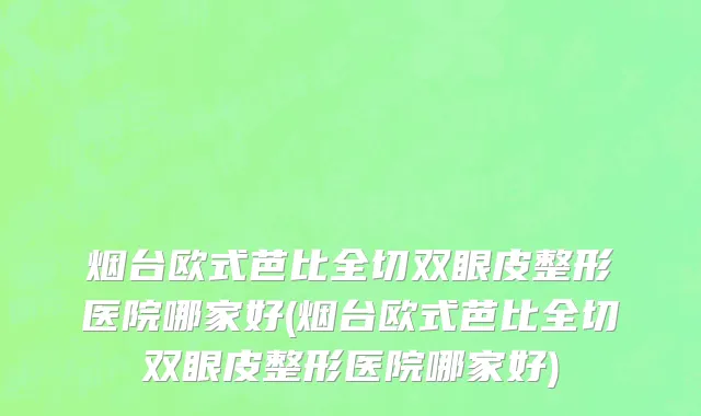 烟台欧式芭比全切双眼皮整形医院哪家好(烟台欧式芭比全切双眼皮整形医院哪家好)