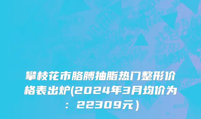 攀枝花市胳膊抽脂热门整形价格表出炉(2024年3月均价为：22309元）