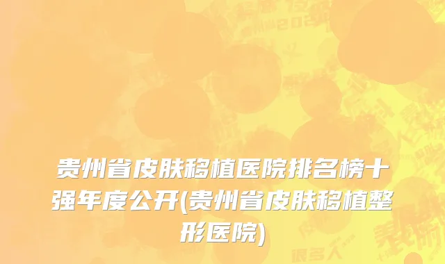 贵州省皮肤移植医院排名榜十强年度公开(贵州省皮肤移植整形医院)
