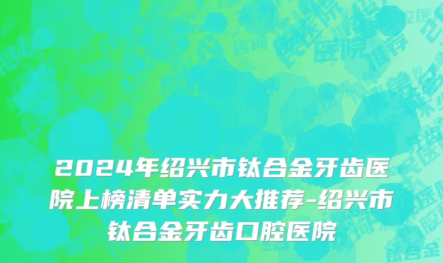 2024年绍兴市钛合金牙齿医院上榜清单实力大推荐-绍兴市钛合金牙齿口腔医院