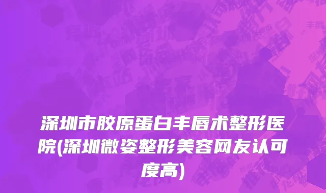 深圳市胶原蛋白丰唇术整形医院(深圳微姿整形美容网友认可度高)