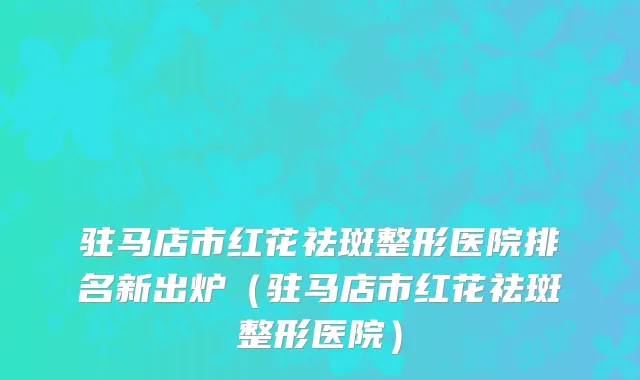 驻马店市红花祛斑整形医院排名新出炉（驻马店市红花祛斑整形医院）