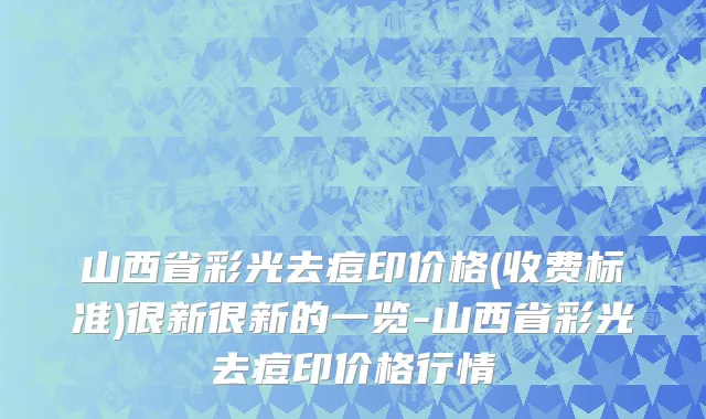 山西省彩光去痘印价格(收费标准)很新很新的一览-山西省彩光去痘印价格行情