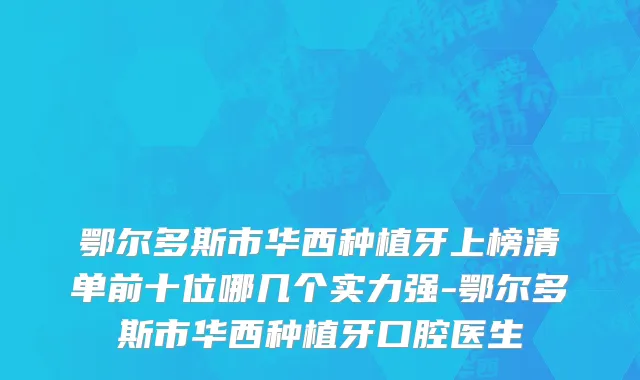 鄂尔多斯市华西种植牙上榜清单前十位哪几个实力强-鄂尔多斯市华西种植牙口腔医生