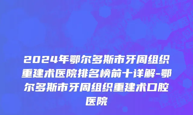 2024年鄂尔多斯市牙周组织重建术医院排名榜前十详解-鄂尔多斯市牙周组织重建术口腔医院